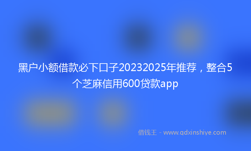 黑户小额借款必下口子20232025年推荐，整合5个芝麻信用600贷款app