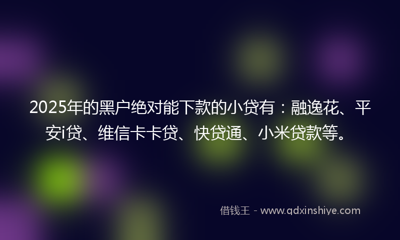 2025年的黑户绝对能下款的小贷有：融逸花、平安i贷、维信卡卡贷、快贷通、小米贷款等。