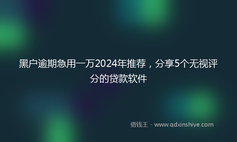 黑户逾期急用一万2024年推荐，分享5个无视评分的贷款软件