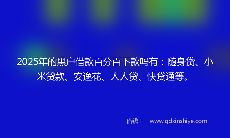 2025年的黑户借款百分百下款吗有：随身贷、小米贷款、安逸花、人人贷、快贷通等。