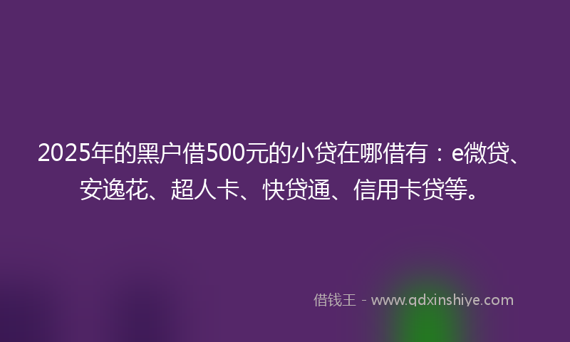 2025年的黑户借500元的小贷在哪借有：e微贷、安逸花、超人卡、快贷通、信用卡贷等。