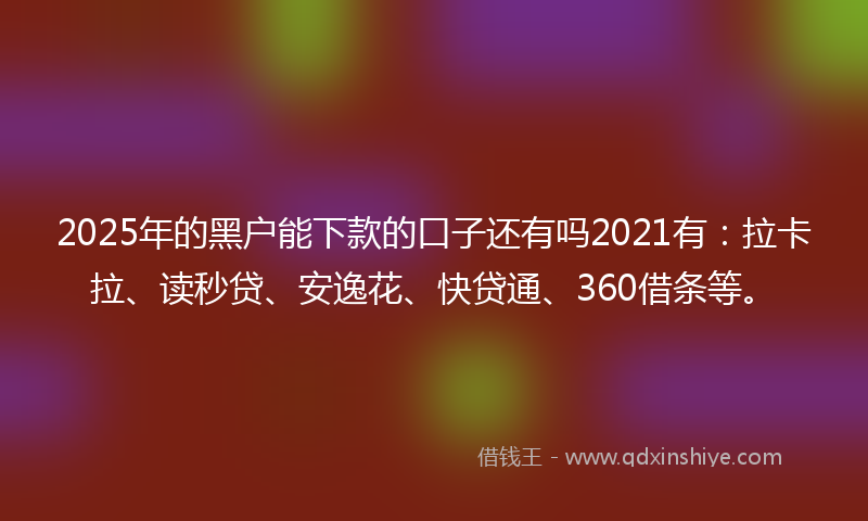 2025年的黑户能下款的口子还有吗2021有：拉卡拉、读秒贷、安逸花、快贷通、360借条等。