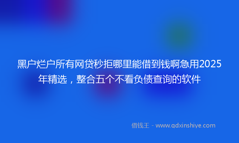 黑户烂户所有网贷秒拒哪里能借到钱啊急用2025年精选，整合五个不看负债查询的软件