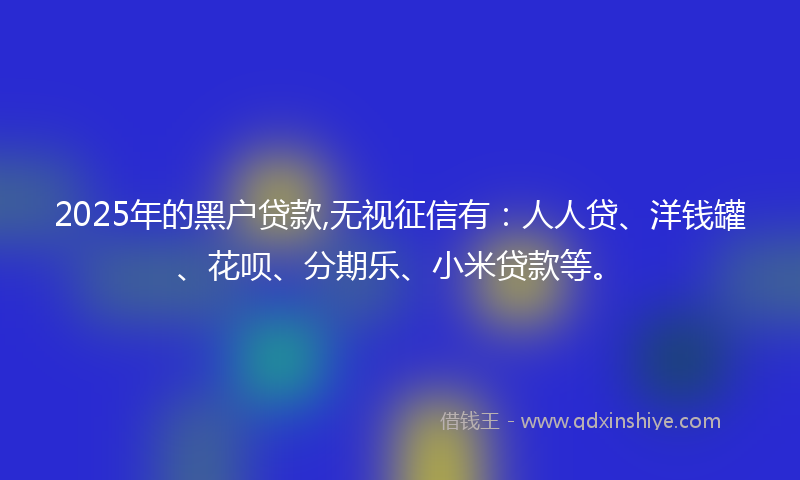 2025年的黑户贷款,无视征信有：人人贷、洋钱罐、花呗、分期乐、小米贷款等。