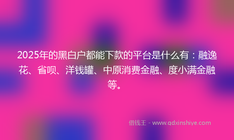 2025年的黑白户都能下款的平台是什么有：融逸花、省呗、洋钱罐、中原消费金融、度小满金融等。