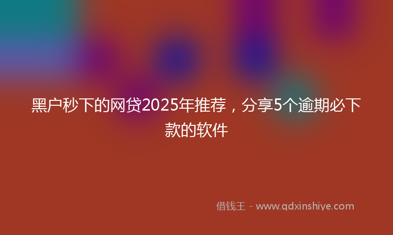 黑户秒下的网贷2025年推荐，分享5个逾期必下款的软件