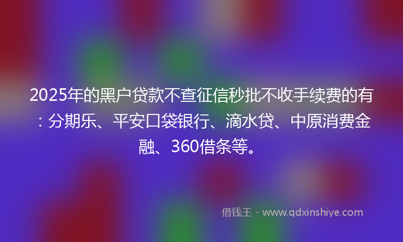 2025年的黑户贷款不查征信秒批不收手续费的有：分期乐、平安口袋银行、滴水贷、中原消费金融、360借条等。
