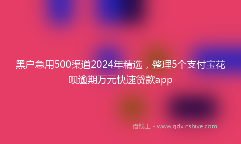 黑户急用500渠道2024年精选，整理5个支付宝花呗逾期万元快速贷款app