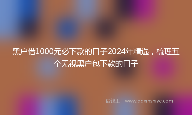 黑户借1000元必下款的口子2024年精选，梳理五个无视黑户包下款的口子