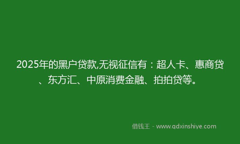 2025年的黑户贷款,无视征信有：超人卡、惠商贷、东方汇、中原消费金融、拍拍贷等。