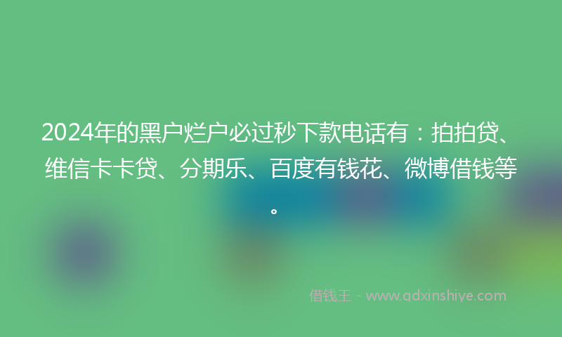 2024年的黑户烂户必过秒下款电话有：拍拍贷、维信卡卡贷、分期乐、百度有钱花、微博借钱等。