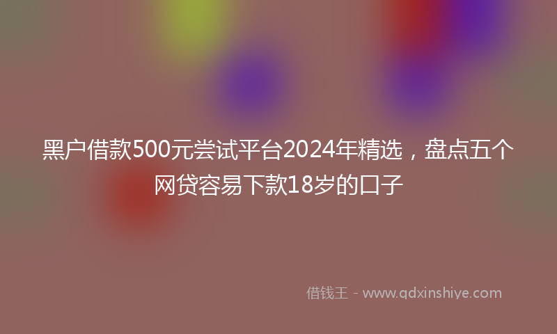黑户借款500元尝试平台2024年精选，盘点五个网贷容易下款18岁的口子