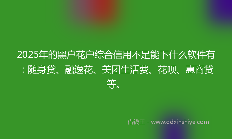 2025年的黑户花户综合信用不足能下什么软件有：随身贷、融逸花、美团生活费、花呗、惠商贷等。