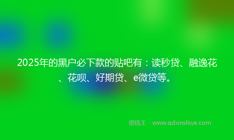 2025年的黑户必下款的贴吧有：读秒贷、融逸花、花呗、好期贷、e微贷等。