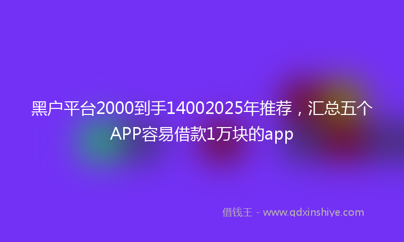 黑户平台2000到手14002025年推荐，汇总五个APP容易借款1万块的app