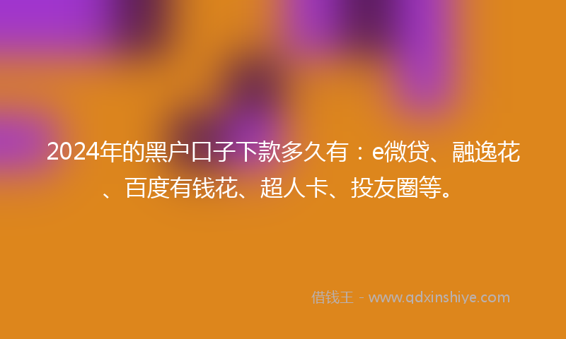 2024年的黑户口子下款多久有：e微贷、融逸花、百度有钱花、超人卡、投友圈等。