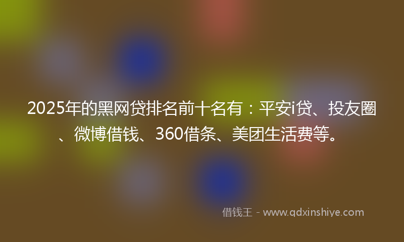 2025年的黑网贷排名前十名有：平安i贷、投友圈、微博借钱、360借条、美团生活费等。