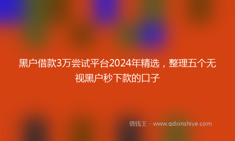 黑户借款3万尝试平台2024年精选，整理五个无视黑户秒下款的口子