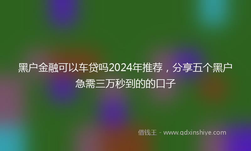 黑户金融可以车贷吗2024年推荐，分享五个黑户急需三万秒到的的口子