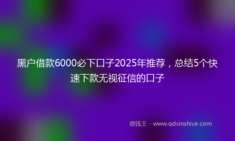 黑户借款6000必下口子2025年推荐，总结5个快速下款无视征信的口子