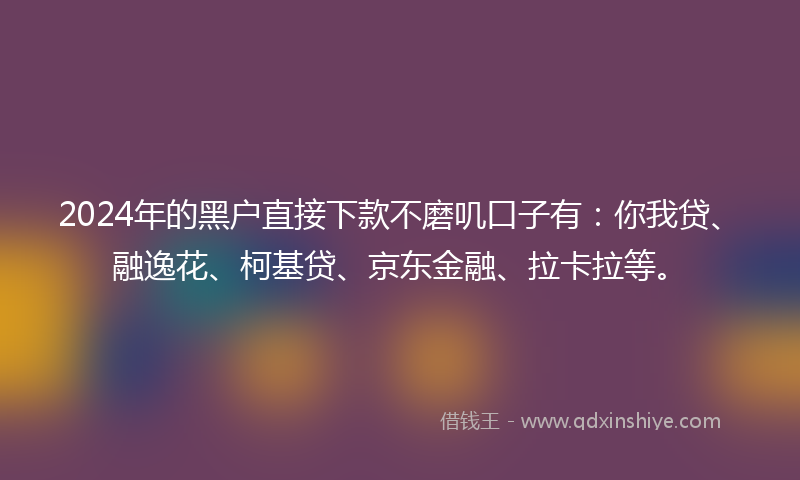 2024年的黑户直接下款不磨叽口子有：你我贷、融逸花、柯基贷、京东金融、拉卡拉等。