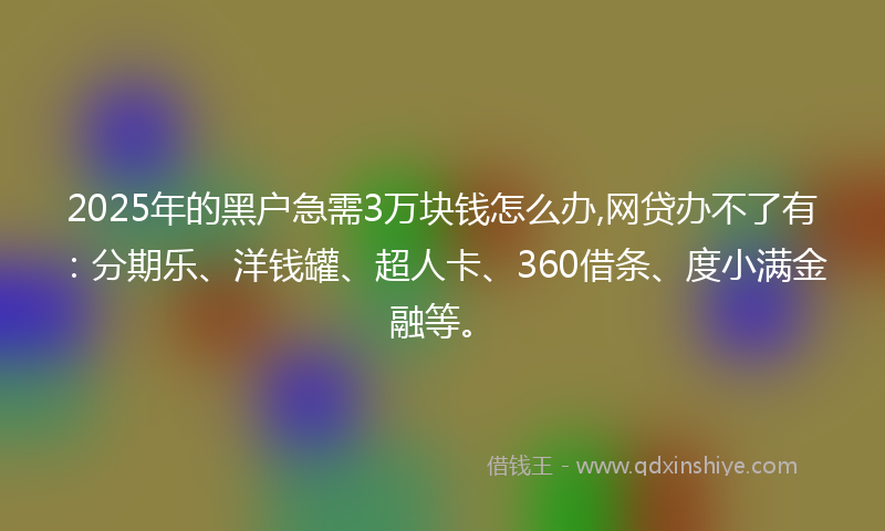 2025年的黑户急需3万块钱怎么办,网贷办不了有：分期乐、洋钱罐、超人卡、360借条、度小满金融等。