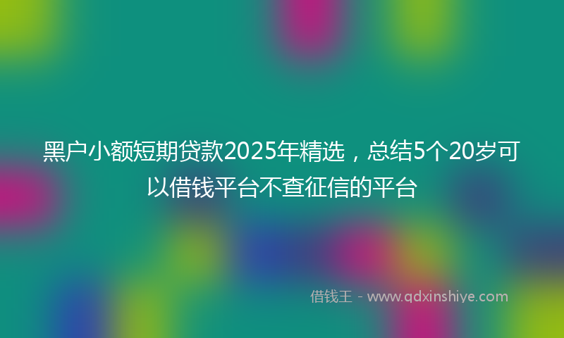 黑户小额短期贷款2025年精选，总结5个20岁可以借钱平台不查征信的平台