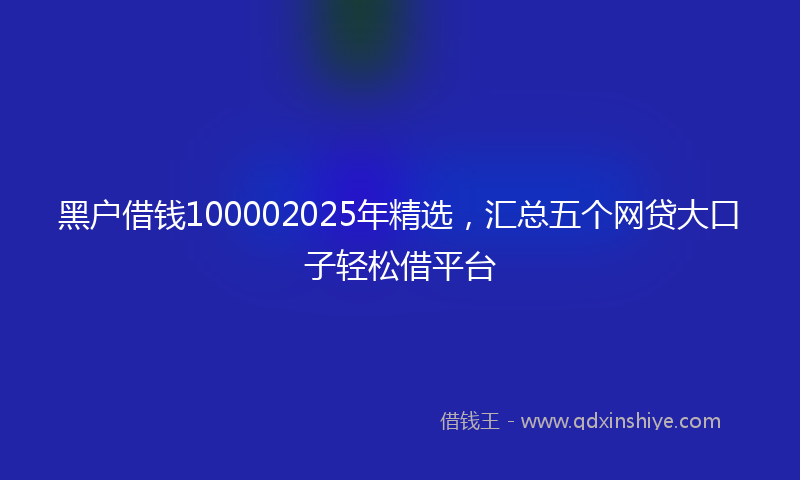 黑户借钱100002025年精选，汇总五个网贷大口子轻松借平台