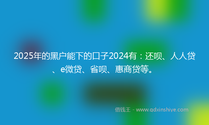 2025年的黑户能下的口子2024有：还呗、人人贷、e微贷、省呗、惠商贷等。