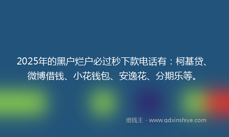2025年的黑户烂户必过秒下款电话有：柯基贷、微博借钱、小花钱包、安逸花、分期乐等。