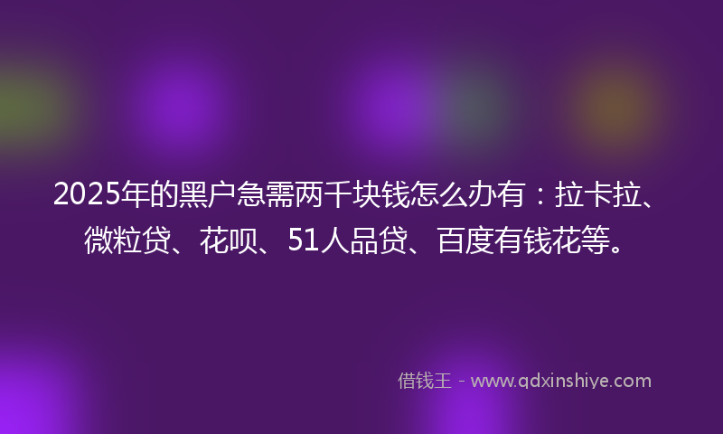 2025年的黑户急需两千块钱怎么办有：拉卡拉、微粒贷、花呗、51人品贷、百度有钱花等。