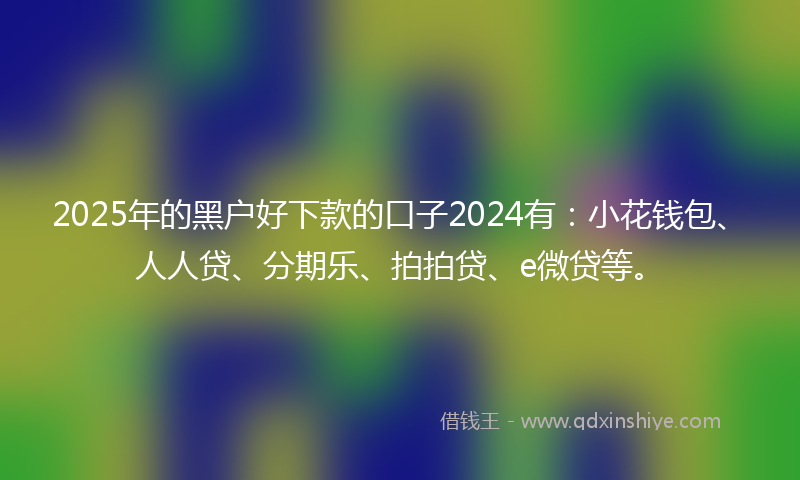 2025年的黑户好下款的口子2024有：小花钱包、人人贷、分期乐、拍拍贷、e微贷等。