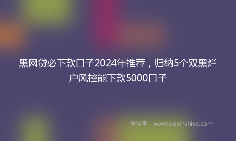 黑网贷必下款口子2024年推荐，归纳5个双黑烂户风控能下款5000口子