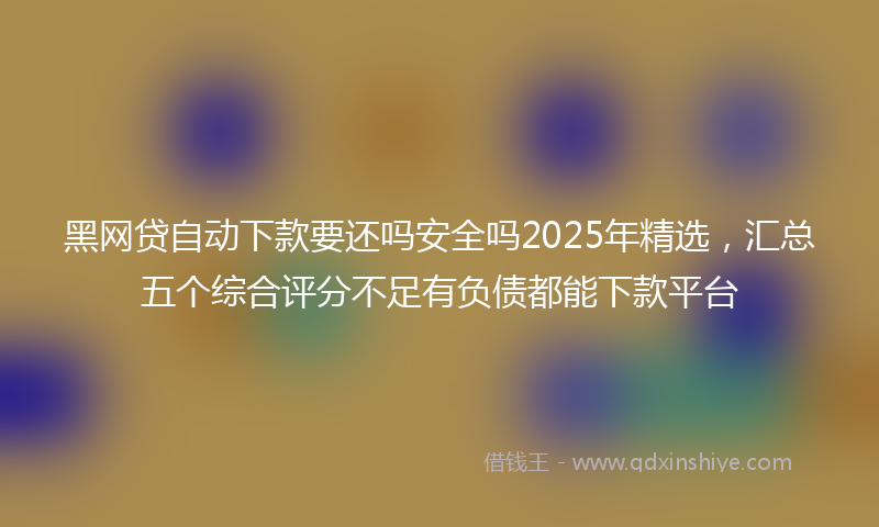 黑网贷自动下款要还吗安全吗2025年精选，汇总五个综合评分不足有负债都能下款平台