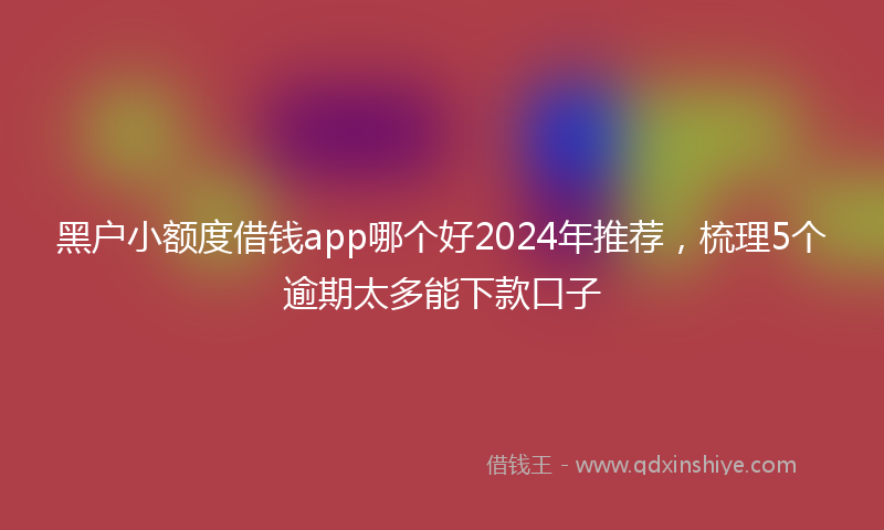 黑户小额度借钱app哪个好2024年推荐，梳理5个逾期太多能下款口子