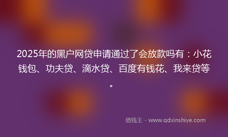 2025年的黑户网贷申请通过了会放款吗有：小花钱包、功夫贷、滴水贷、百度有钱花、我来贷等。