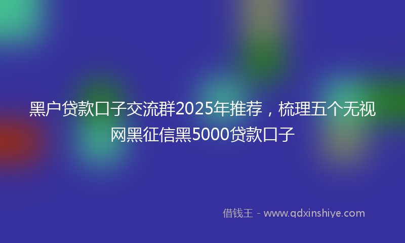 黑户贷款口子交流群2025年推荐，梳理五个无视网黑征信黑5000贷款口子