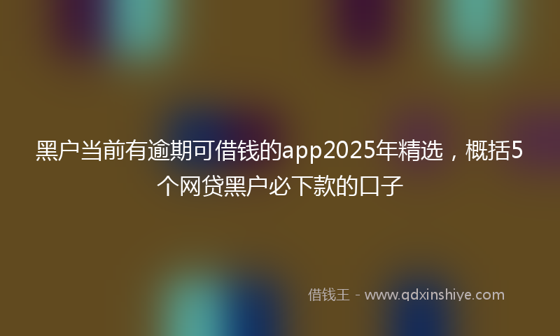 黑户当前有逾期可借钱的app2025年精选，概括5个网贷黑户必下款的口子