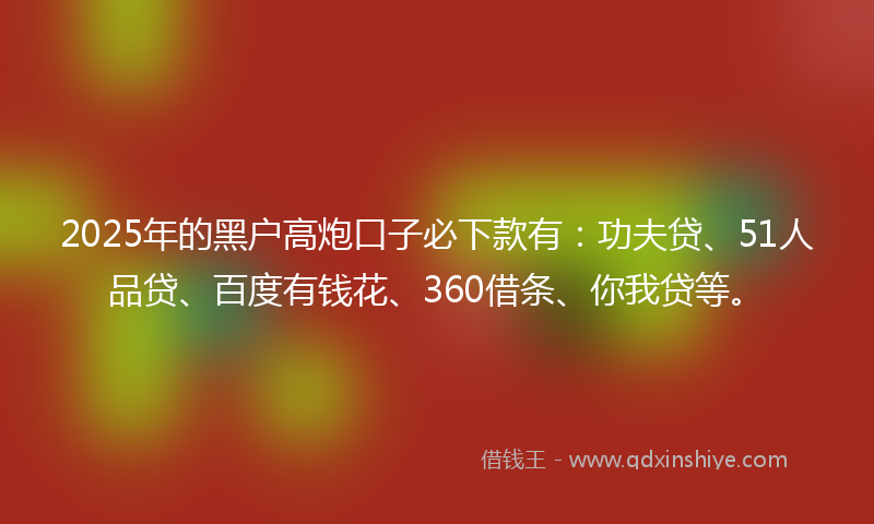2025年的黑户高炮口子必下款有：功夫贷、51人品贷、百度有钱花、360借条、你我贷等。