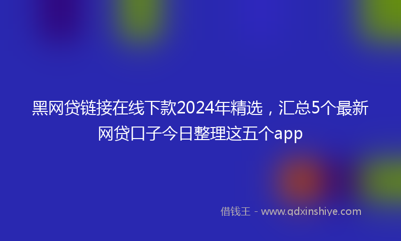 黑网贷链接在线下款2024年精选，汇总5个最新网贷口子今日整理这五个app