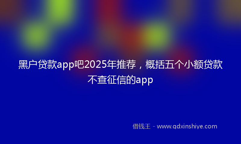 黑户贷款app吧2025年推荐，概括五个小额贷款不查征信的app