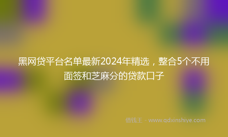 黑网贷平台名单最新2024年精选，整合5个不用面签和芝麻分的贷款口子