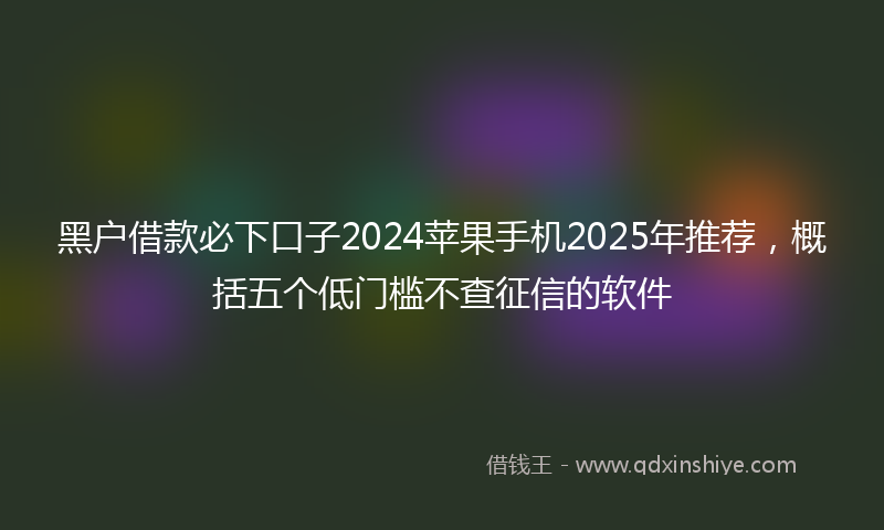 黑户借款必下口子2024苹果手机2025年推荐，概括五个低门槛不查征信的软件