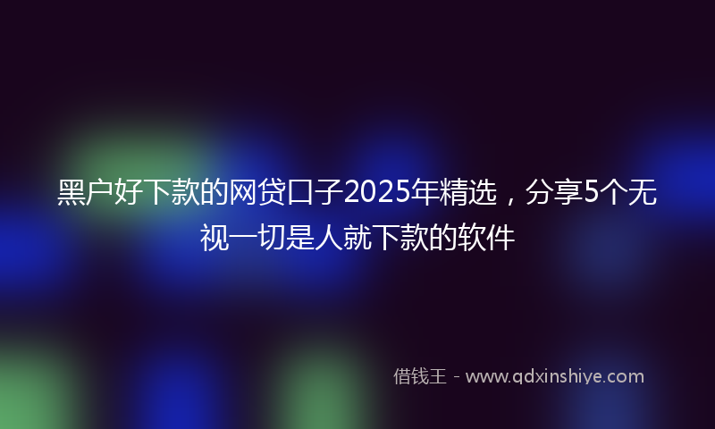黑户好下款的网贷口子2025年精选，分享5个无视一切是人就下款的软件