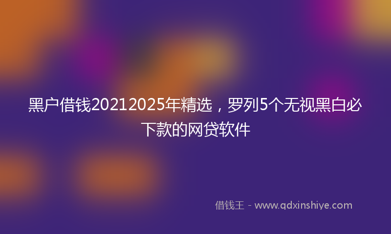 黑户借钱20212025年精选，罗列5个无视黑白必下款的网贷软件