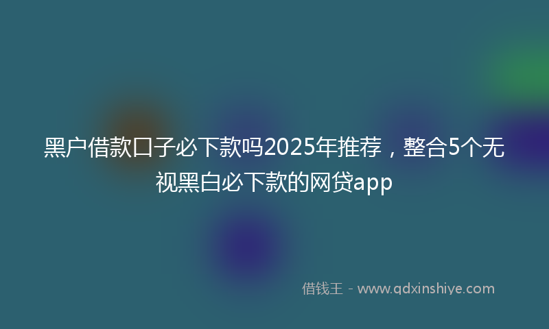 黑户借款口子必下款吗2025年推荐，整合5个无视黑白必下款的网贷app