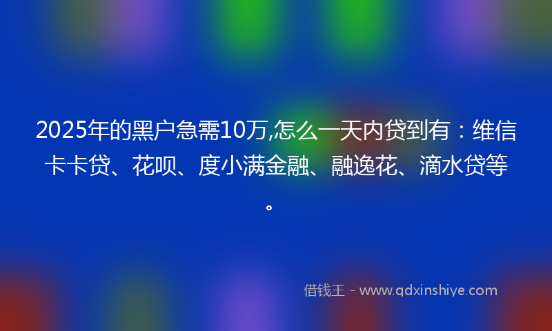 2025年的黑户急需10万,怎么一天内贷到有：维信卡卡贷、花呗、度小满金融、融逸花、滴水贷等。