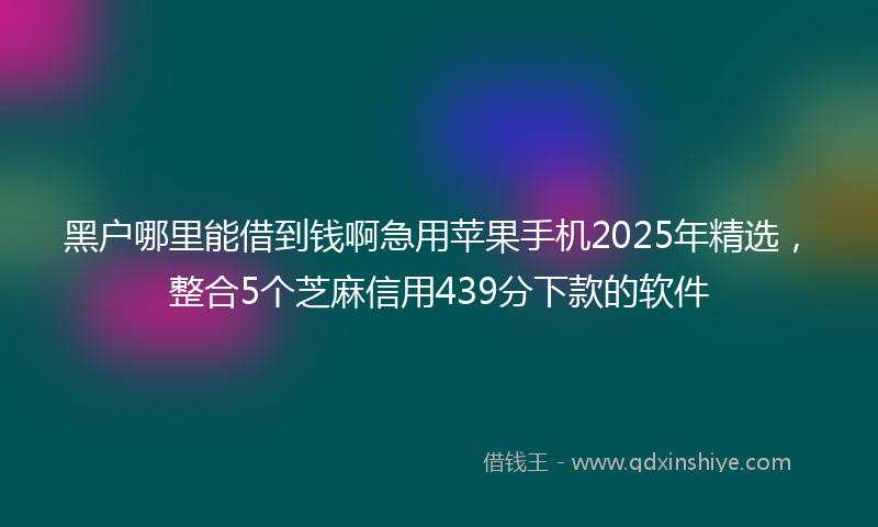 黑户哪里能借到钱啊急用苹果手机2025年精选，整合5个芝麻信用439分下款的软件