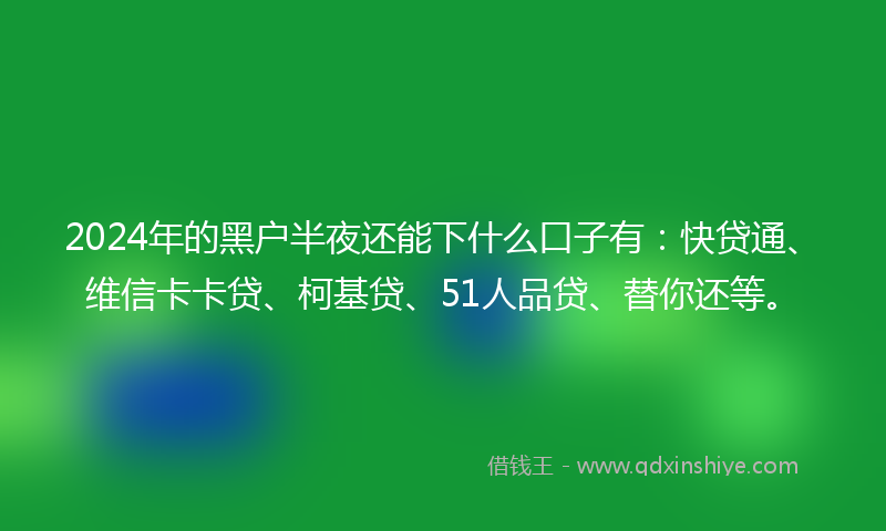 2024年的黑户半夜还能下什么口子有：快贷通、维信卡卡贷、柯基贷、51人品贷、替你还等。