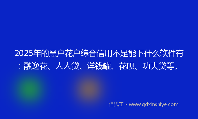 2025年的黑户花户综合信用不足能下什么软件有：融逸花、人人贷、洋钱罐、花呗、功夫贷等。